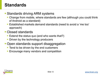 www.linaro.orgSlide 12
Standards
 Standards driving ARM systems
 Change from mobile, where standards are few (although you could think
of Android as a standard)
 Established markets demand standards (need to avoid a ‘me too’
approach)
 Closed standards
 Extend the status quo (and who wants that?)
 Driven by the technology producers
 Open standards support disaggregation
 Tend to be driven by the end customers
 Encourage many vendors and competition
 