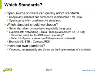 www.linaro.orgSlide 14
Which Standards?
 Open source software can quickly adopt standards
 Google any standard and someone’s implemented it for Linux
 Open source often used to prove standards
 Which standard should we choose?
 Generally, driven by members, especially the groups
 Example #1: Networking – Data Plane Development Kit (DPDK)
 Should we adopt this for ARM based networking?
 Better ‘kit of parts’, such as openEM (open event machine)?
 Example #2: STB – Comcast RDK
 Invent our own standards?
 If needed, but generally see Linaro as the implementers of standards
 
