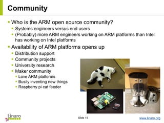www.linaro.orgSlide 15
Community
 Who is the ARM open source community?
 Systems engineers versus end users
 (Probably) more ARM engineers working on ARM platforms than Intel
has working on Intel platforms
 Availability of ARM platforms opens up
 Distribution support
 Community projects
 University research
 Maker community
 Love ARM platforms
 Busily inventing new things
 Raspberry pi cat feeder
 