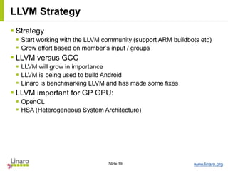 www.linaro.orgSlide 19
 Strategy
 Start working with the LLVM community (support ARM buildbots etc)
 Grow effort based on member’s input / groups
 LLVM versus GCC
 LLVM will grow in importance
 LLVM is being used to build Android
 Linaro is benchmarking LLVM and has made some fixes
 LLVM important for GP GPU:
 OpenCL
 HSA (Heterogeneous System Architecture)
LLVM Strategy
 