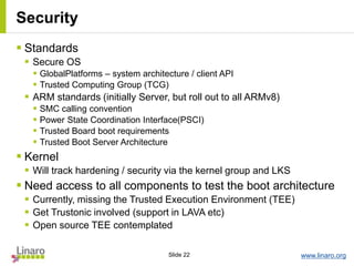 www.linaro.orgSlide 22
Security
 Standards
 Secure OS
 GlobalPlatforms – system architecture / client API
 Trusted Computing Group (TCG)
 ARM standards (initially Server, but roll out to all ARMv8)
 SMC calling convention
 Power State Coordination Interface(PSCI)
 Trusted Board boot requirements
 Trusted Boot Server Architecture
 Kernel
 Will track hardening / security via the kernel group and LKS
 Need access to all components to test the boot architecture
 Currently, missing the Trusted Execution Environment (TEE)
 Get Trustonic involved (support in LAVA etc)
 Open source TEE contemplated
 
