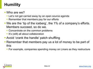 www.linaro.orgSlide 24
Humility
 Who are we?
 Let’s not get carried away by an open source agenda
 Remember that members pay for our efforts
 We are the ‘tip of the iceberg’, the 1% of a company’s efforts.
Members succeed, so do we.
 Concentrate on the common problems
 It’s (still) all about collaboration
 Avoid ‘crank the handle’ patch shuffling
 Remember that members pay us a lot of money to be part of
this
 For example, companies spending money on Linaro as they restructure
 