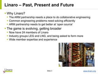 www.linaro.orgSlide 3
Linaro – Past, Present and Future
 Why Linaro?
 The ARM partnership needs a place to do collaborative engineering
 Common engineering problems need solving efficiently
 ARM partnership needs to get better at ‘open source’
 The game is evolving, getting broader
 Now have 24 members of Linaro
 Industry groups LEG and LNG, and being asked to form more
 Wide member expertise and experience
 