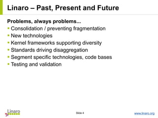 www.linaro.orgSlide 4
Linaro – Past, Present and Future
Problems, always problems...
 Consolidation / preventing fragmentation
 New technologies
 Kernel frameworks supporting diversity
 Standards driving disaggregation
 Segment specific technologies, code bases
 Testing and validation
 