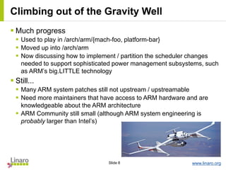 www.linaro.orgSlide 8
Climbing out of the Gravity Well
 Much progress
 Used to play in /arch/arm/{mach-foo, platform-bar}
 Moved up into /arch/arm
 Now discussing how to implement / partition the scheduler changes
needed to support sophisticated power management subsystems, such
as ARM’s big.LITTLE technology
 Still...
 Many ARM system patches still not upstream / upstreamable
 Need more maintainers that have access to ARM hardware and are
knowledgeable about the ARM architecture
 ARM Community still small (although ARM system engineering is
probably larger than Intel’s)
 