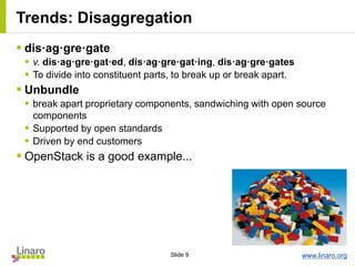 www.linaro.orgSlide 9
Trends: Disaggregation
 dis·ag·gre·gate
 v. dis·ag·gre·gat·ed, dis·ag·gre·gat·ing, dis·ag·gre·gates
 To divide into constituent parts, to break up or break apart.
 Unbundle
 break apart proprietary components, sandwiching with open source
components
 Supported by open standards
 Driven by end customers
 OpenStack is a good example...
 