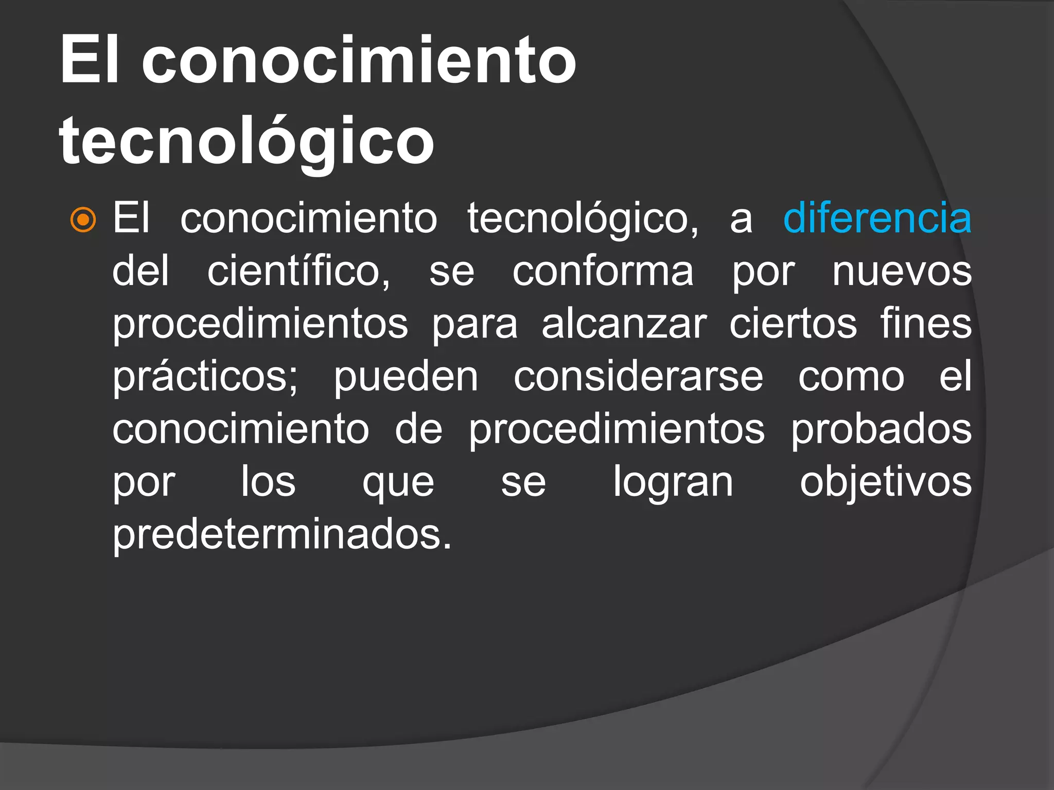 El conocimiento
tecnológico
 El conocimiento tecnológico, a diferencia
del científico, se conforma por nuevos
procedimientos para alcanzar ciertos fines
prácticos; pueden considerarse como el
conocimiento de procedimientos probados
por los que se logran objetivos
predeterminados.
 