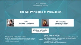 The Six Principles of Persuasion
Michael Carducci Brittany Shear
With: Moderated by:
TO USE YOUR COMPUTER'S AUDIO:
When the webinar begins, you will be connected to audio
using your computer's microphone and speakers (VoIP). A
headset is recommended.
Webinar will begin:
11:00 am, PDT
TO USE YOUR TELEPHONE:
If you prefer to use your phone, you must select "Use Telephone"
after joining the webinar and call in using the numbers below.
United States: +1 (415) 655-0060
Access Code: 809-773-062
Audio PIN: Shown after joining the webinar
--OR--
 