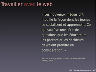 Travailler avec le web
                 « Les nouveaux médias ont
                 modifié la façon dont les jeunes
                 se socialisent et apprennent. Ce
                 qui soulève une série de
                 questions que les éducateurs,
                 les parents et les décideurs
                 devraient prendre en
                 considération. »

                 Rapport sur le jeunesse numérique, Fondation Mac
                 Arthur, 2008.




                                               http://www.internetactu.net/
 