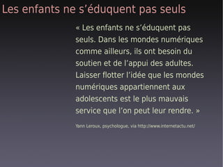 Les enfants ne s’éduquent pas seuls
              « Les enfants ne s’éduquent pas
              seuls. Dans les mondes numériques
              comme ailleurs, ils ont besoin du
              soutien et de l’appui des adultes.
              Laisser flotter l’idée que les mondes
              numériques appartiennent aux
              adolescents est le plus mauvais
              service que l’on peut leur rendre. »
              Yann Leroux, psychologue, via http://www.internetactu.net/
 