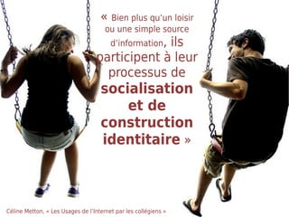 « Bien plus qu’un loisir
                                      ou une simple source
                                        d’information,
                                               ils
                                  participent à leur
                                    processus de
                                    socialisation
                                        et de
                                    construction
                                    identitaire »



Céline Metton, « Les Usages de l’Internet par les collégiens »
 