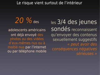 Le risque vient surtout de l’intérieur



    20 % des                les 3/4
                                 des jeunes
adolescents américains      sondés reconnaissent
  ont déjà envoyé des       qu’envoyer des contenus
  photos ou des vidéos       sexuellement suggestifs
 d’eux-mêmes nus ou à                « peut avoir des
moitié nus par l’Internet
                            conséquences négatives
ou par téléphone mobile
                                         sérieuses »
 