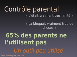 Contrôle parental
                                « c’était vraiment très limité »

                                « ça bloquait vraiment trop de
                                          choses »

     65% des parents ne
    l'utilisent pas
        Un outil peu utilisé
Étude Mafamiliyzen.com - 2011
 