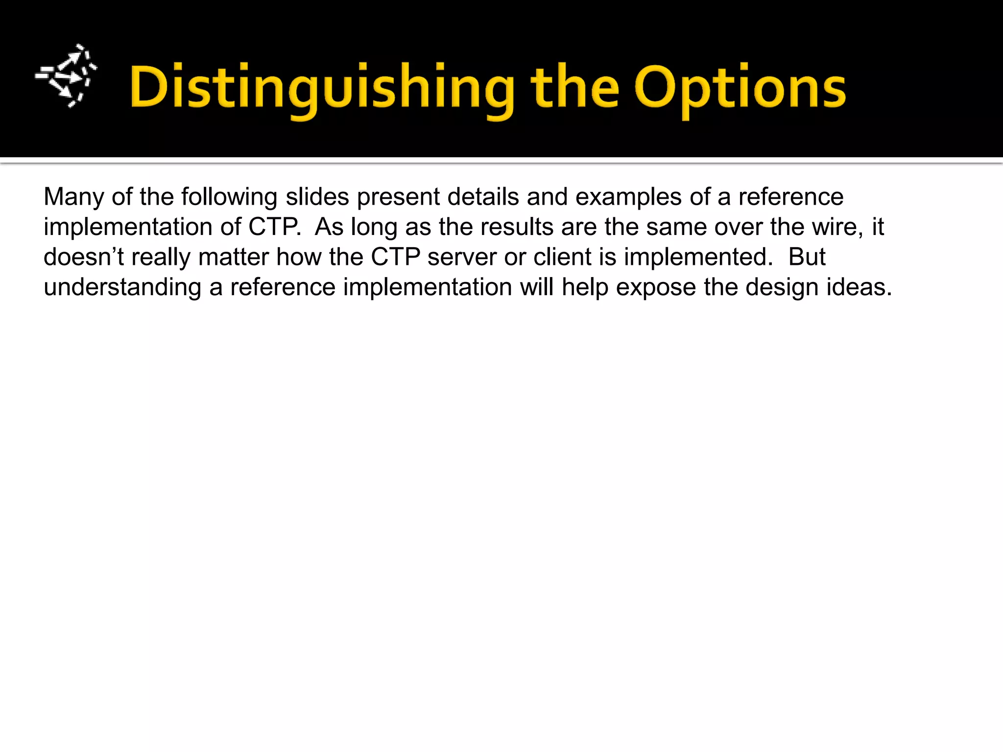 Many of the following slides present details and examples of a reference
implementation of CTP. As long as the results are the same over the wire, it
doesn’t really matter how the CTP server or client is implemented. But
understanding a reference implementation will help expose the design ideas.
 