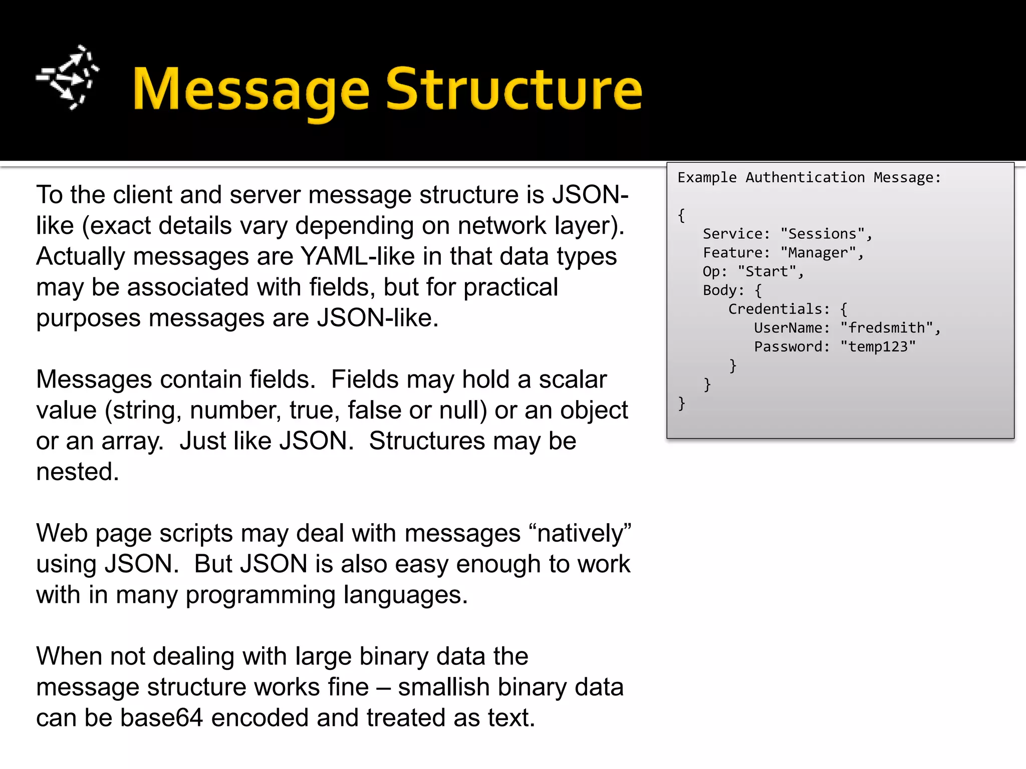 Example Authentication Message:
To the client and server message structure is JSON-
                                                           {
like (exact details vary depending on network layer).          Service: "Sessions",
Actually messages are YAML-like in that data types             Feature: "Manager",
                                                               Op: "Start",
may be associated with fields, but for practical               Body: {
                                                                  Credentials: {
purposes messages are JSON-like.                                     UserName: "fredsmith",
                                                                     Password: "temp123"
                                                                  }
Messages contain fields. Fields may hold a scalar              }
                                                           }
value (string, number, true, false or null) or an object
or an array. Just like JSON. Structures may be
nested.

Web page scripts may deal with messages “natively”
using JSON. But JSON is also easy enough to work
with in many programming languages.

When not dealing with large binary data the
message structure works fine – smallish binary data
can be base64 encoded and treated as text.
 