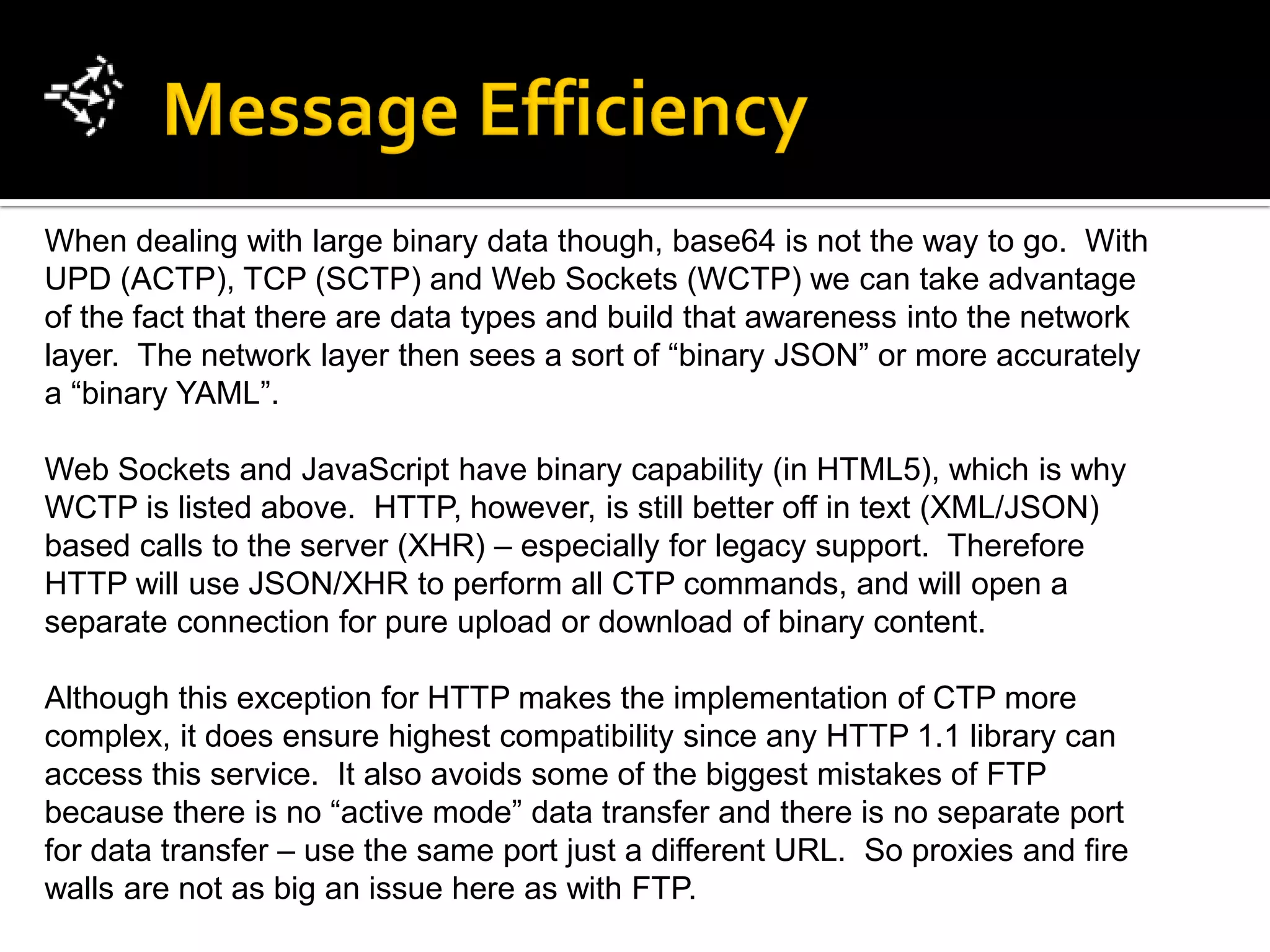 When dealing with large binary data though, base64 is not the way to go. With
UPD (ACTP), TCP (SCTP) and Web Sockets (WCTP) we can take advantage
of the fact that there are data types and build that awareness into the network
layer. The network layer then sees a sort of “binary JSON” or more accurately
a “binary YAML”.

Web Sockets and JavaScript have binary capability (in HTML5), which is why
WCTP is listed above. HTTP, however, is still better off in text (XML/JSON)
based calls to the server (XHR) – especially for legacy support. Therefore
HTTP will use JSON/XHR to perform all CTP commands, and will open a
separate connection for pure upload or download of binary content.

Although this exception for HTTP makes the implementation of CTP more
complex, it does ensure highest compatibility since any HTTP 1.1 library can
access this service. It also avoids some of the biggest mistakes of FTP
because there is no “active mode” data transfer and there is no separate port
for data transfer – use the same port just a different URL. So proxies and fire
walls are not as big an issue here as with FTP.
 