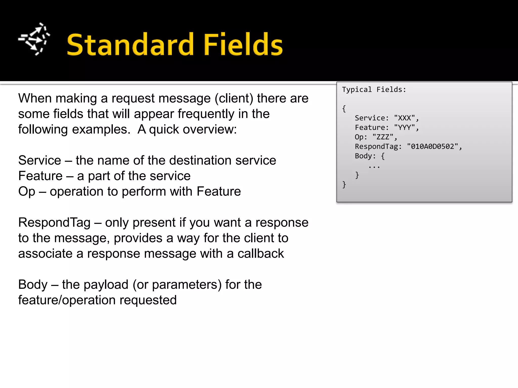 Typical Fields:
When making a request message (client) there are
                                                   {
some fields that will appear frequently in the         Service: "XXX",
following examples. A quick overview:                  Feature: "YYY",
                                                       Op: "ZZZ",
                                                       RespondTag: "010A0D0502",
                                                       Body: {
Service – the name of the destination service             ...
Feature – a part of the service                        }
                                                   }
Op – operation to perform with Feature

RespondTag – only present if you want a response
to the message, provides a way for the client to
associate a response message with a callback

Body – the payload (or parameters) for the
feature/operation requested
 