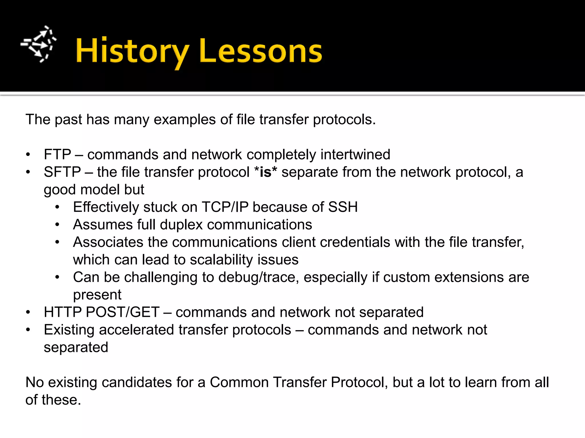 The past has many examples of file transfer protocols.

• FTP – commands and network completely intertwined
• SFTP – the file transfer protocol *is* separate from the network protocol, a
  good model but
   • Effectively stuck on TCP/IP because of SSH
   • Assumes full duplex communications
   • Associates the communications client credentials with the file transfer,
      which can lead to scalability issues
   • Can be challenging to debug/trace, especially if custom extensions are
      present
• HTTP POST/GET – commands and network not separated
• Existing accelerated transfer protocols – commands and network not
  separated

No existing candidates for a Common Transfer Protocol, but a lot to learn from all
of these.
 