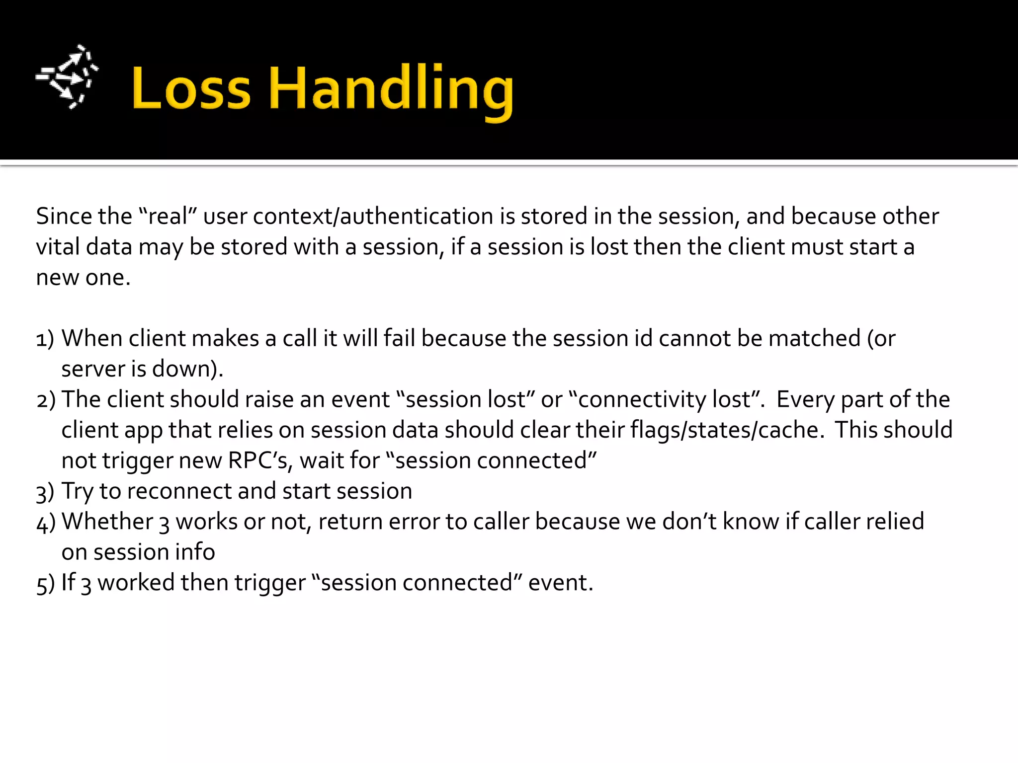 Since the “real” user context/authentication is stored in the session, and because other
vital data may be stored with a session, if a session is lost then the client must start a
new one.

1) When client makes a call it will fail because the session id cannot be matched (or
   server is down).
2) The client should raise an event “session lost” or “connectivity lost”. Every part of the
   client app that relies on session data should clear their flags/states/cache. This should
   not trigger new RPC’s, wait for “session connected”
3) Try to reconnect and start session
4) Whether 3 works or not, return error to caller because we don’t know if caller relied
   on session info
5) If 3 worked then trigger “session connected” event.
 