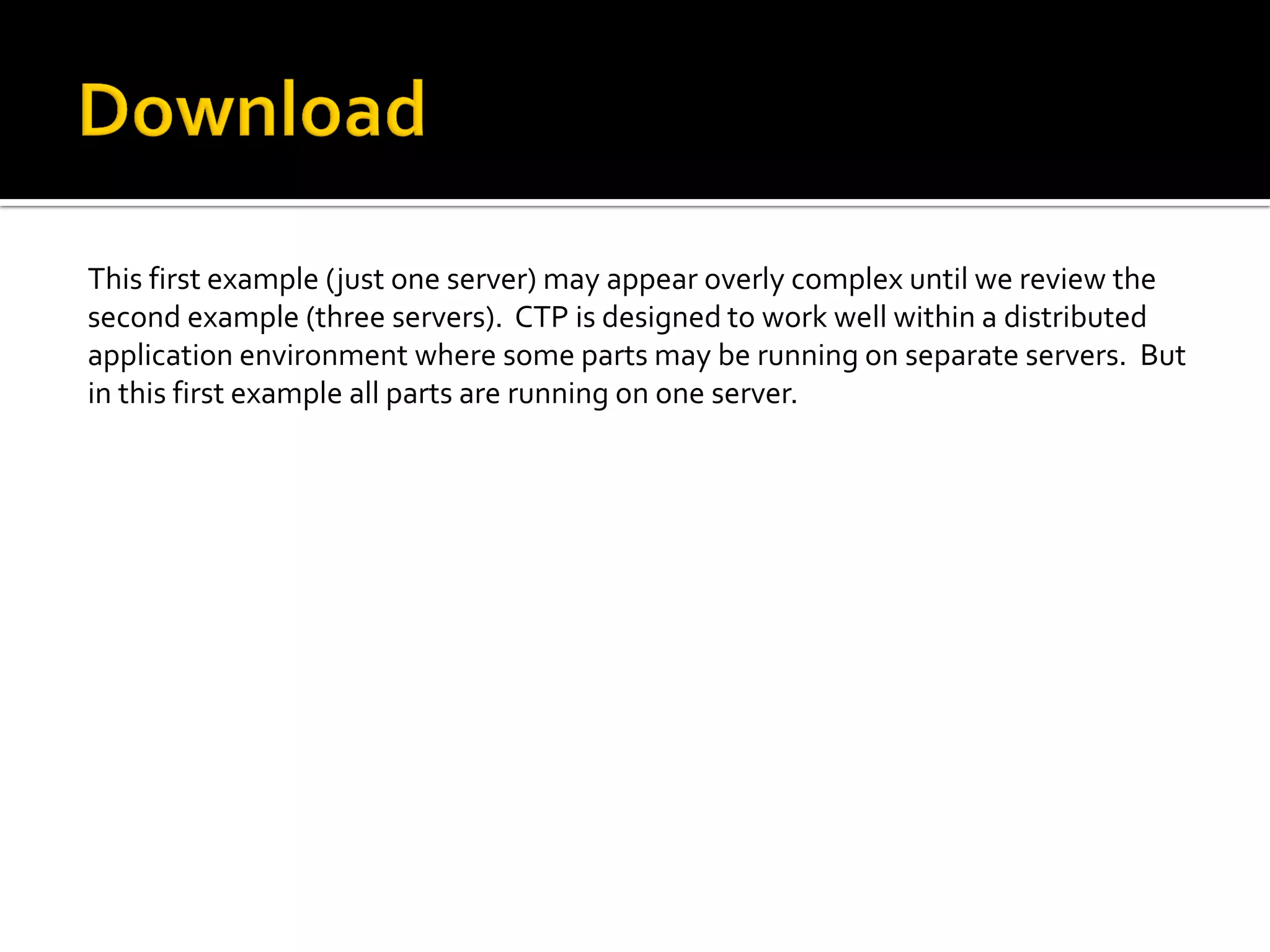 This first example (just one server) may appear overly complex until we review the
second example (three servers). CTP is designed to work well within a distributed
application environment where some parts may be running on separate servers. But
in this first example all parts are running on one server.
 