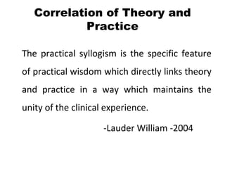 Correlation of Theory and
            Practice

The practical syllogism is the specific feature
of practical wisdom which directly links theory
and practice in a way which maintains the
unity of the clinical experience.

                     -Lauder William -2004
 
