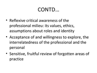 CONTD…
• Reflexive critical awareness of the
  professional milieu: its values, ethics,
  assumptions about roles and identity
• Acceptance of and willingness to explore, the
  interrelatedness of the professional and the
  personal
• Sensitive, fruitful review of forgotten areas of
  practice
 