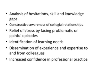 • Analysis of hesitations, skill and knowledge
  gaps
• Constructive awareness of collegial relationships
• Relief of stress by facing problematic or
  painful episodes
• Identification of learning needs
• Dissemination of experience and expertise to
  and from colleagues
• Increased confidence in professional practice
 