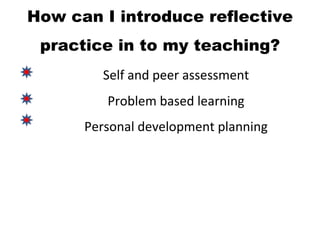 How can I introduce reflective
 practice in to my teaching?
        Self and peer assessment
         Problem based learning
      Personal development planning
 