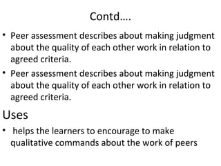 Contd….
• Peer assessment describes about making judgment
  about the quality of each other work in relation to
  agreed criteria.
• Peer assessment describes about making judgment
  about the quality of each other work in relation to
  agreed criteria.
Uses
• helps the learners to encourage to make
  qualitative commands about the work of peers
 