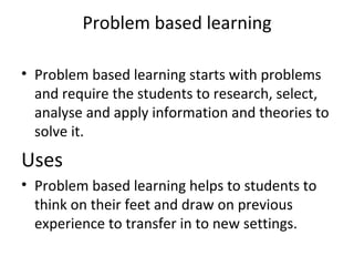 Problem based learning

• Problem based learning starts with problems
  and require the students to research, select,
  analyse and apply information and theories to
  solve it.
Uses
• Problem based learning helps to students to
  think on their feet and draw on previous
  experience to transfer in to new settings.
 