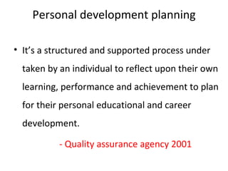 Personal development planning

• It’s a structured and supported process under
  taken by an individual to reflect upon their own
  learning, performance and achievement to plan
  for their personal educational and career
  development.

           - Quality assurance agency 2001
 