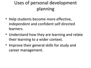 Uses of personal development
                planning
• Help students become more effective,
  independent and confident self directed
  learners.
• Understand how they are learning and relate
  their learning to a wider context.
• Improve their general skills for study and
  career management.
 