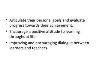 • Articulate their personal goals and evaluate
  progress towards their achievement.
• Encourage a positive attitude to learning
  throughout life.
• Improving and encouraging dialogue between
  learners and teachers
 