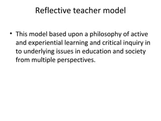 Reflective teacher model

• This model based upon a philosophy of active
  and experiential learning and critical inquiry in
  to underlying issues in education and society
  from multiple perspectives.
 