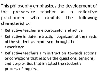 This philosophy emphasizes the development of
the pre-service teacher as a reflective
practitioner who exhibits the following
characteristics
• Reflective teacher are purposeful and active
• Reflective initiate instruction cognizant of the needs
  of the student as expressed through their
  experience
• Reflective teachers aim instruction towards actions
  or convictions that resolve the questions, tensions,
  and perplexities that imitated the student’s
  process of inquiry.
 