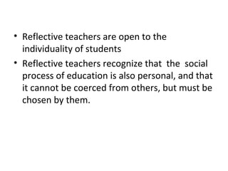 • Reflective teachers are open to the
  individuality of students
• Reflective teachers recognize that the social
  process of education is also personal, and that
  it cannot be coerced from others, but must be
  chosen by them.
 