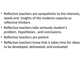 • Reflective teachers are sympathetic to the interests,
  needs and insights of the students capacity as
  reflective thinkers
• Reflective teachers take seriously student’s
  problem. Hypotheses , and conclusions.
• Reflective teachers are patient
• Reflective teachers know that it takes time for ideas
  to be developed, delineated, and evaluated
 