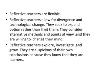 • Reflective teachers are flexible.
• Reflective teachers allow for divergence and
  technological change. They seek to expand
  option rather than limit them. They consider
  alternative methods and points of view ,and they
  are willing to change their mind.
• Reflective teachers explore, investigate ,and
  grow. They are suspicious of their own
  conclusions because they know that they are
  learners.
 