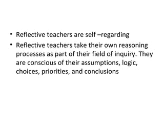 • Reflective teachers are self –regarding
• Reflective teachers take their own reasoning
  processes as part of their field of inquiry. They
  are conscious of their assumptions, logic,
  choices, priorities, and conclusions
 