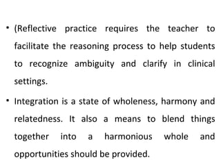• (Reflective practice requires the teacher to
 facilitate the reasoning process to help students
 to recognize ambiguity and clarify in clinical
 settings.
• Integration is a state of wholeness, harmony and
 relatedness. It also a means to blend things
 together    into   a   harmonious   whole    and
 opportunities should be provided.
 