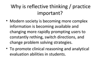 Why is reflective thinking / practice
              important?
• Modern society is becoming more complex
  information is becoming available and
  changing more rapidly prompting users to
  constantly rething, switch directions, and
  change problem solving strategies.
• To promote clinical reasoning and analytical
  evaluation abilities in students.
 
