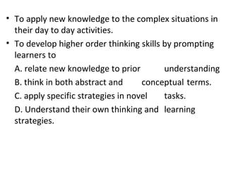 • To apply new knowledge to the complex situations in
  their day to day activities.
• To develop higher order thinking skills by prompting
  learners to
  A. relate new knowledge to prior        understanding
  B. think in both abstract and      conceptual terms.
  C. apply specific strategies in novel   tasks.
  D. Understand their own thinking and learning
  strategies.
 