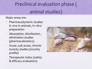 Preclinical evaluation phase (
animal studies)
Major areas are:
• Pharmacodynamic studies
in vivo in animals, In vitro
preparation
• Absorption, distribution ,
elimination studies
(pharmacokinetics)
• Acute ,sub acute, chronic
toxicity studies (toxicity
profile)
• Therapeutic index (safety
& efficacy evaluation)
 