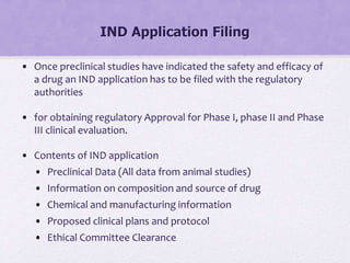IND Application Filing
• Once preclinical studies have indicated the safety and efficacy of
a drug an IND application has to be filed with the regulatory
authorities
• for obtaining regulatory Approval for Phase I, phase II and Phase
III clinical evaluation.
• Contents of IND application
• Preclinical Data (All data from animal studies)
• Information on composition and source of drug
• Chemical and manufacturing information
• Proposed clinical plans and protocol
• Ethical Committee Clearance
 