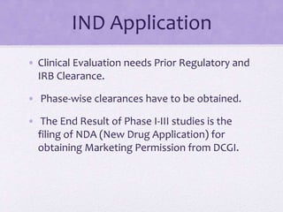 IND Application
• Clinical Evaluation needs Prior Regulatory and
IRB Clearance.
• Phase-wise clearances have to be obtained.
• The End Result of Phase I-III studies is the
filing of NDA (New Drug Application) for
obtaining Marketing Permission from DCGI.
 