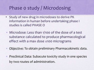 Phase 0 study / Microdosing
• Study of new drug in microdoses to derive PK
information in human before undertaking phase I
studies is called PHASE O
• Microdose: Less than 1/100 of the dose of a test
substance calculated to produce pharmacological
effect with a max dose ≤100 micrograms
• Objective: To obtain preliminary Pharmacokinetic data.
• Preclinical Data: Subacute toxicity study in one species
by two routes of administration.
 