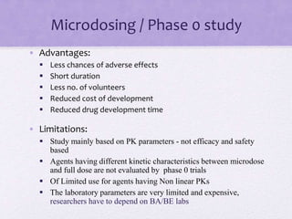Microdosing / Phase 0 study
• Advantages:
 Less chances of adverse effects
 Short duration
 Less no. of volunteers
 Reduced cost of development
 Reduced drug development time
• Limitations:
 Study mainly based on PK parameters - not efficacy and safety
based
 Agents having different kinetic characteristics between microdose
and full dose are not evaluated by phase 0 trials
 Of Limited use for agents having Non linear PKs
 The laboratory parameters are very limited and expensive,
researchers have to depend on BA/BE labs
 