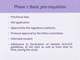 Phase 1: Basic pre-requisites
• Preclinical data
• IND application
• Approval by the regulatory authority
• Protocol approval by the Ethics Committee
• Informed consent
• Adherence to Declaration of Helsinki /ICH-GCP
guidelines, at the start as well as from time to
time, during the study
 