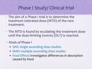 Phase I Study/ Clinical trial
• The aim of a Phase I trial is to determine the
maximum tolerated dose (MTD) of the new
treatment.
• The MTD is found by escalating the treatment dose
until the dose-limiting toxicity (DLT) is reached.
• Kinds of Phase I
• SAD: single ascending dose studies
• MAD: multiple ascending dose studies
• Food Effect: investigates differences in absorption
caused by food
 
