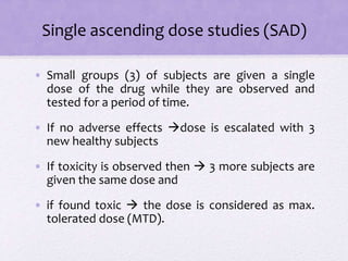 Single ascending dose studies (SAD)
• Small groups (3) of subjects are given a single
dose of the drug while they are observed and
tested for a period of time.
• If no adverse effects dose is escalated with 3
new healthy subjects
• If toxicity is observed then  3 more subjects are
given the same dose and
• if found toxic  the dose is considered as max.
tolerated dose (MTD).
 